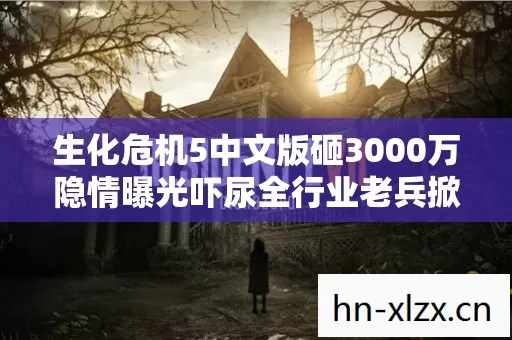 生化危机5中文版砸3000万隐情曝光吓尿全行业老兵掀桌抖黑幕 生化危机5中文版砸3000万隐情曝光吓尿全行业老兵掀桌抖黑幕