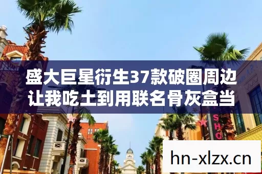 盛大巨星衍生37款破圈周边让我吃土到用联名骨灰盒当遗像 盛大巨星衍生37款破圈周边让我吃土到用联名骨灰盒当遗像