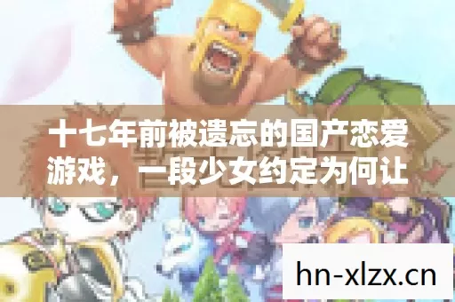 十七年前被遗忘的国产恋爱游戏,一段少女约定为何让百万玩家深夜泪崩 十七年前被遗忘的国产恋爱游戏,一段少女约定为何让百万玩家深夜泪崩
