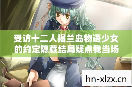 受访十二人揭兰岛物语少女的约定隐藏结局疑点我当场绷不住了 受访十二人揭兰岛物语少女的约定隐藏结局疑点我当场绷不住了