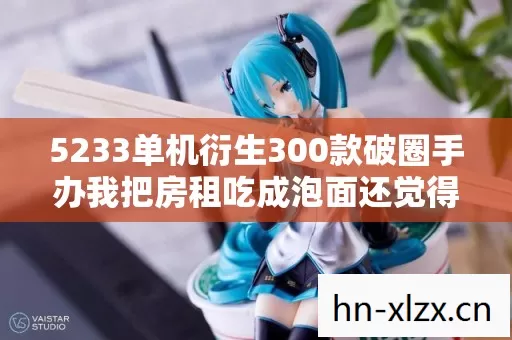 5233单机衍生300款破圈手办我把房租吃成泡面还觉得自己是王者 5233单机衍生300款破圈手办我把房租吃成泡面还觉得自己是王者