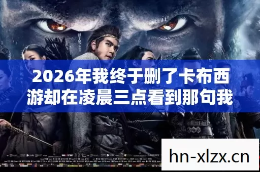 2026年我终于删了卡布西游却在凌晨三点看到那句我等你时鼻子一酸 2026年我终于删了卡布西游却在凌晨三点看到那句我等你时鼻子一酸