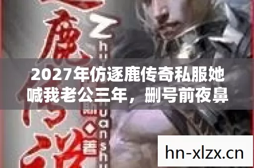 2027年仿逐鹿传奇私服她喊我老公三年,删号前夜鼻子一酸才懂 2027年仿逐鹿传奇私服她喊我老公三年,删号前夜鼻子一酸才懂