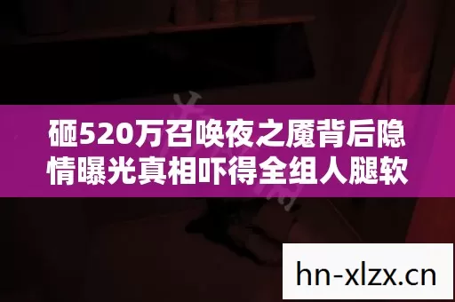 砸520万召唤夜之魇背后隐情曝光真相吓得全组人腿软 砸520万召唤夜之魇背后隐情曝光真相吓得全组人腿软