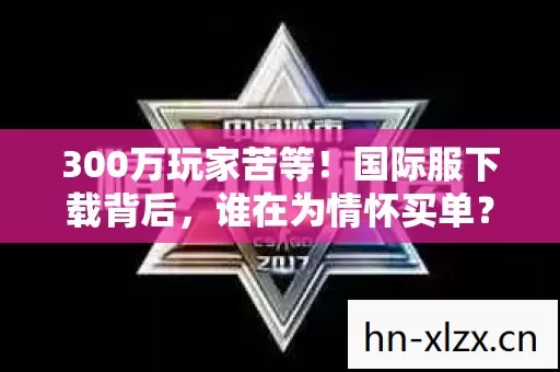 300万玩家苦等!国际服下载背后,谁在为情怀买单? 300万玩家苦等!国际服下载背后,谁在为情怀买单?