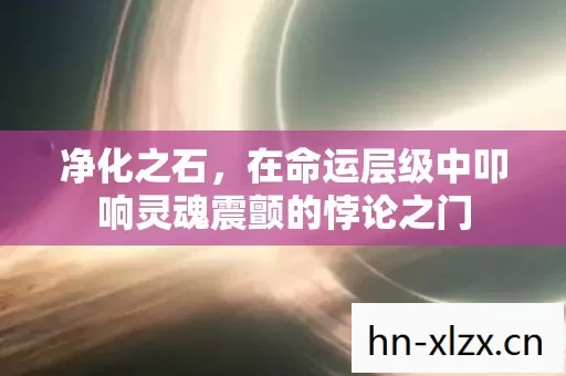 净化之石,在命运层级中叩响灵魂震颤的悖论之门 净化之石,在命运层级中叩响灵魂震颤的悖论之门