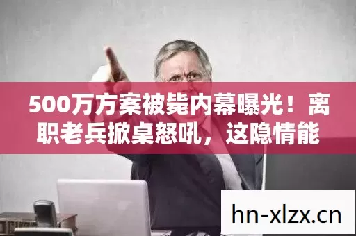 500万方案被毙内幕曝光!离职老兵掀桌怒吼,这隐情能吓你一跳! 500万方案被毙内幕曝光!离职老兵掀桌怒吼,这隐情能吓你一跳!