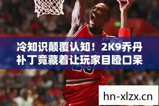 冷知识颠覆认知！2K9乔丹补丁竟藏着让玩家目瞪口呆的秘密