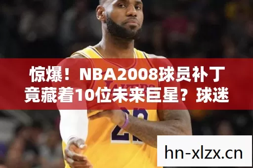 惊爆!NBA2008球员补丁竟藏着10位未来巨星?球迷沸腾了! 惊爆!NBA2008球员补丁竟藏着10位未来巨星?球迷沸腾了!