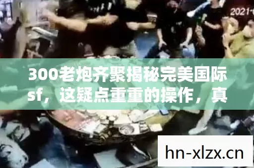 300老炮齐聚揭秘完美国际sf,这疑点重重的操作,真绷不住了! 300老炮齐聚揭秘完美国际sf,这疑点重重的操作,真绷不住了!