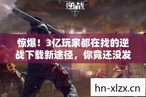 惊爆!3亿玩家都在找的逆战下载新途径,你竟还没发现? 惊爆!3亿玩家都在找的逆战下载新途径,你竟还没发现?