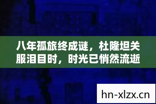 八年孤旅终成谜，杜隆坦关服泪目时，时光已悄然流逝