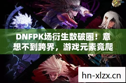 DNFPK场衍生数破圈!意想不到跨界,游戏元素竟爬进你妈手机壳! DNFPK场衍生数破圈!意想不到跨界,游戏元素竟爬进你妈手机壳!