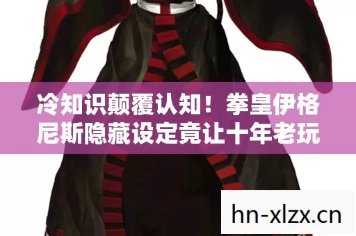 冷知识颠覆认知！拳皇伊格尼斯隐藏设定竟让十年老玩家目瞪口呆