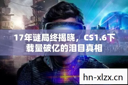 17年谜局终揭晓,CS1.6下载量破亿的泪目真相 17年谜局终揭晓,CS1.6下载量破亿的泪目真相
