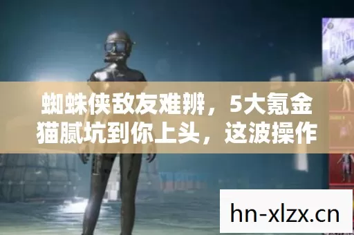 蜘蛛侠敌友难辨，5大氪金猫腻坑到你上头，这波操作真下饭！