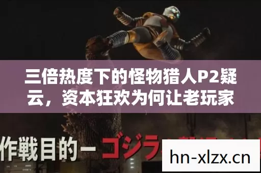 三倍热度下的怪物猎人P2疑云，资本狂欢为何让老玩家心寒？