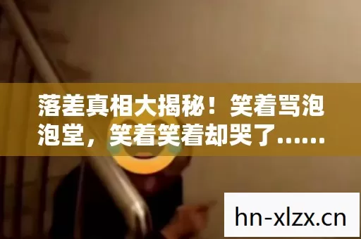 落差真相大揭秘!笑着骂泡泡堂,笑着笑着却哭了…… 落差真相大揭秘!笑着骂泡泡堂,笑着笑着却哭了……