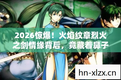 2026惊爆!火焰纹章烈火之剑情缘背后,竟藏着鼻子一酸的秘密 2026惊爆!火焰纹章烈火之剑情缘背后,竟藏着鼻子一酸的秘密