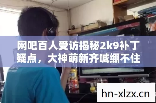 网吧百人受访揭秘2k9补丁疑点,大神萌新齐喊绷不住! 网吧百人受访揭秘2k9补丁疑点,大神萌新齐喊绷不住!