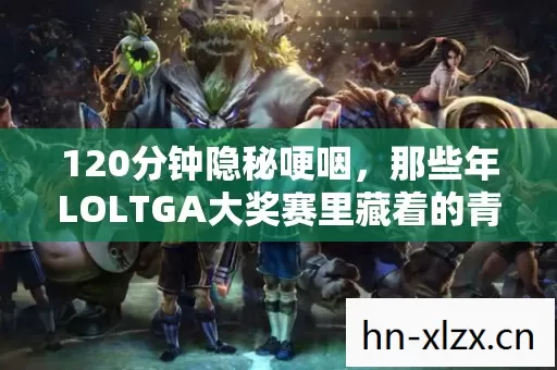 120分钟隐秘哽咽,那些年LOLTGA大奖赛里藏着的青春与遗憾 120分钟隐秘哽咽,那些年LOLTGA大奖赛里藏着的青春与遗憾