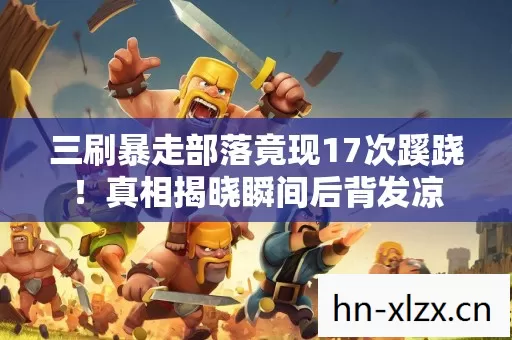 三刷暴走部落竟现17次蹊跷!真相揭晓瞬间后背发凉 三刷暴走部落竟现17次蹊跷!真相揭晓瞬间后背发凉
