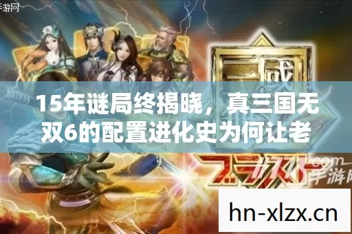 真三国无双6的配置进化史为何让老玩家泪目图片