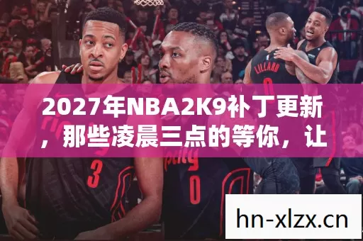 2027年NBA2K9补丁更新,那些凌晨三点的等你,让我鼻子一酸 2027年NBA2K9补丁更新,那些凌晨三点的等你,让我鼻子一酸
