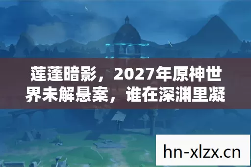 莲蓬暗影,2027年原神世界未解悬案,谁在深渊里凝视我? 莲蓬暗影,2027年原神世界未解悬案,谁在深渊里凝视我?