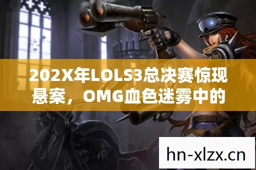 202X年LOLS3总决赛惊现悬案,OMG血色迷雾中的毛骨悚然自戮者 202X年LOLS3总决赛惊现悬案,OMG血色迷雾中的毛骨悚然自戮者