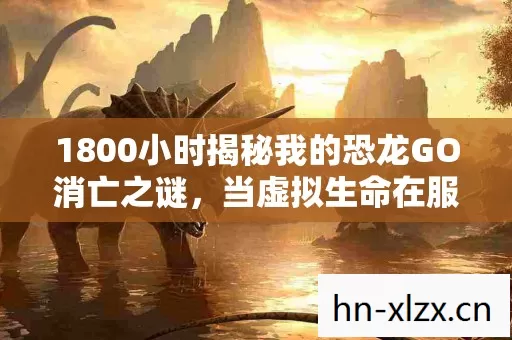 1800小时揭秘我的恐龙GO消亡之谜,当虚拟生命在服务器里集体沉睡 1800小时揭秘我的恐龙GO消亡之谜,当虚拟生命在服务器里集体沉睡