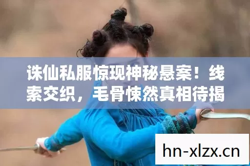 诛仙私服惊现神秘悬案！线索交织，毛骨悚然真相待揭