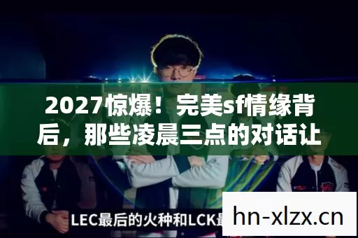 2027惊爆!完美sf情缘背后,那些凌晨三点的对话让我鼻子一酸 2027惊爆!完美sf情缘背后,那些凌晨三点的对话让我鼻子一酸