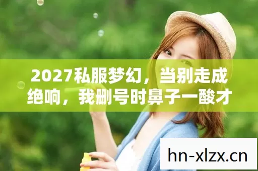 2027私服梦幻，当别走成绝响，我删号时鼻子一酸才发现……