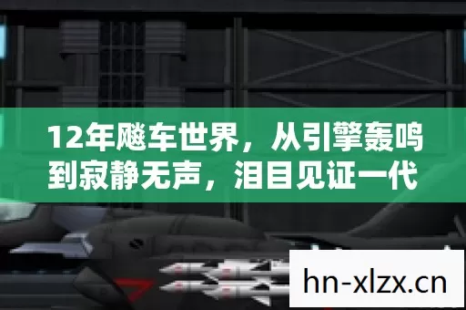 12年飚车世界，从引擎轰鸣到寂静无声，泪目见证一代传奇落幕