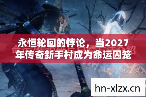 永恒轮回的悖论,当2027年传奇新手村成为命运囚笼与自由圣殿的叠加态 永恒轮回的悖论,当2027年传奇新手村成为命运囚笼与自由圣殿的叠加态