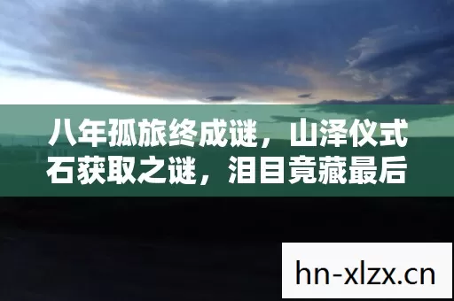 八年孤旅终成谜,山泽仪式石获取之谜,泪目竟藏最后一眼 八年孤旅终成谜,山泽仪式石获取之谜,泪目竟藏最后一眼