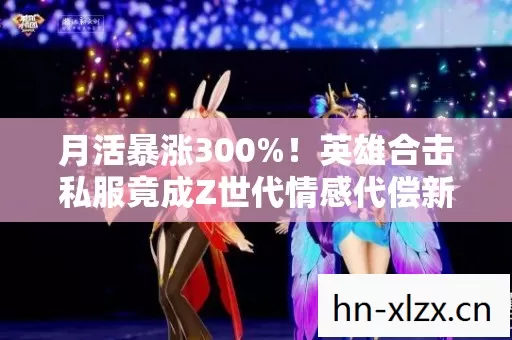 月活暴涨300%!英雄合击私服竟成Z世代情感代偿新蓝海? 月活暴涨300%!英雄合击私服竟成Z世代情感代偿新蓝海?