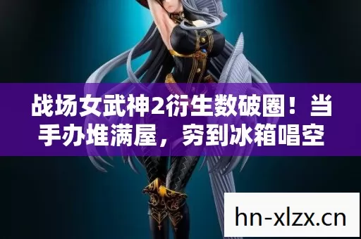 战场女武神2衍生数破圈！当手办堆满屋，穷到冰箱唱空城计的意想不到