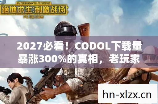 2027必看!CODOL下载量暴涨300%的真相,老玩家亲测这3个改动让战场重生 2027必看!CODOL下载量暴涨300%的真相,老玩家亲测这3个改动让战场重生