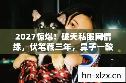 2027惊爆!破天私服网情缘,伏笔藏三年,鼻子一酸谁懂啊 2027惊爆!破天私服网情缘,伏笔藏三年,鼻子一酸谁懂啊