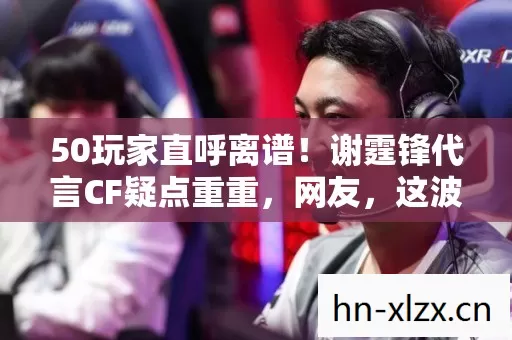 50玩家直呼离谱!谢霆锋代言CF疑点重重,网友,这波真绷不住了 50玩家直呼离谱!谢霆锋代言CF疑点重重,网友,这波真绷不住了