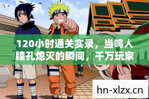 120小时通关实录,当鸣人瞳孔熄灭的瞬间,千万玩家集体泪目 120小时通关实录,当鸣人瞳孔熄灭的瞬间,千万玩家集体泪目
