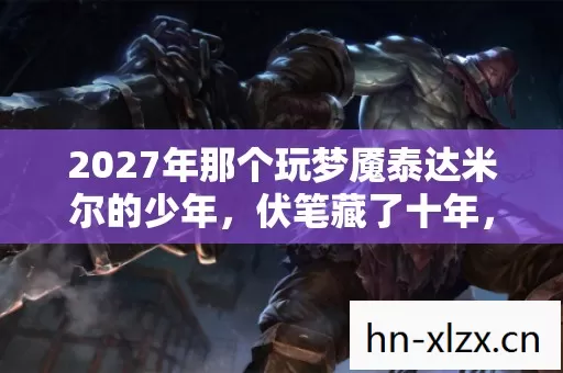 2027年那个玩梦魇泰达米尔的少年,伏笔藏了十年,鼻子一酸泪满面 2027年那个玩梦魇泰达米尔的少年,伏笔藏了十年,鼻子一酸泪满面