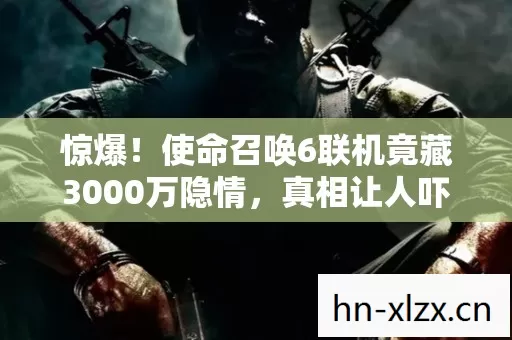 惊爆！使命召唤6联机竟藏3000万隐情，真相让人吓一跳！