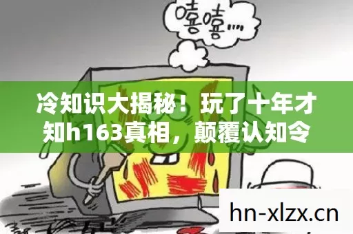 冷知识大揭秘！玩了十年才知h163真相，颠覆认知令人目瞪口呆！