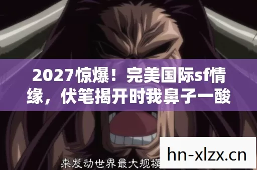 2027惊爆!完美国际sf情缘,伏笔揭开时我鼻子一酸 2027惊爆!完美国际sf情缘,伏笔揭开时我鼻子一酸