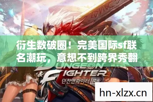 衍生数破圈!完美国际sf联名潮玩,意想不到跨界秀翻全场 衍生数破圈!完美国际sf联名潮玩,意想不到跨界秀翻全场