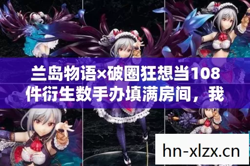 兰岛物语×破圈狂想当108件衍生数手办填满房间,我的冰箱却饿出了腹肌 兰岛物语×破圈狂想当108件衍生数手办填满房间,我的冰箱却饿出了腹肌