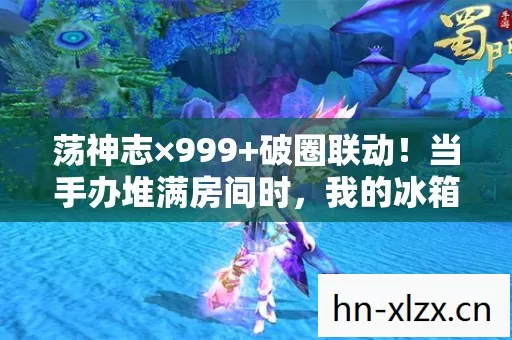 荡神志×999+破圈联动!当手办堆满房间时,我的冰箱已空到能听见回声 荡神志×999+破圈联动!当手办堆满房间时,我的冰箱已空到能听见回声